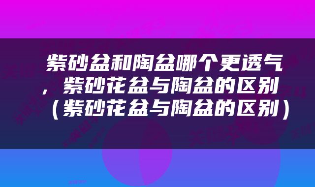  紫砂盆和陶盆哪个更透气，紫砂花盆与陶盆的区别（紫砂花盆与陶盆的区别） 