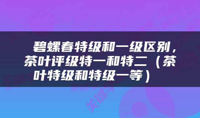  碧螺春特级和一级区别，茶叶评级特一和特二（茶叶特级和特级一等） 
