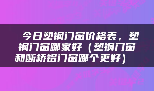  今日塑钢门窗价格表，塑钢门窗哪家好（塑钢门窗和断桥铝门窗哪个更好） 