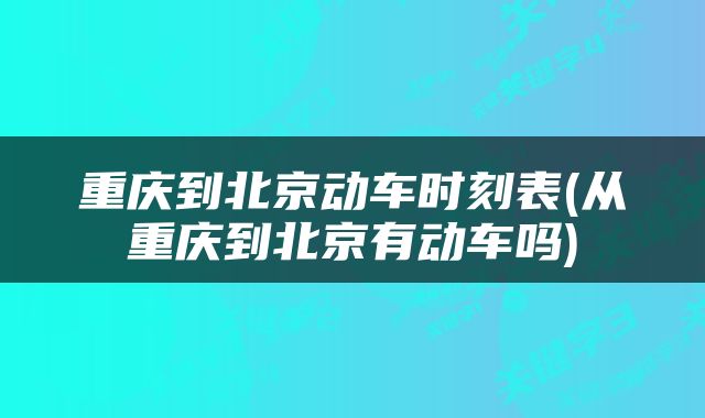 重庆到北京动车时刻表(从重庆到北京有动车吗)