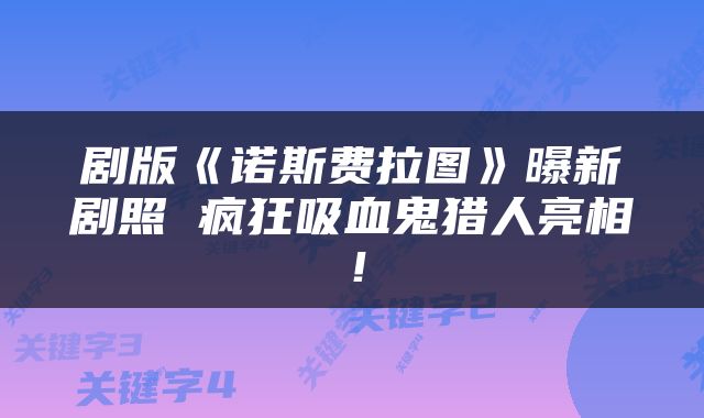 剧版《诺斯费拉图》曝新剧照 疯狂吸血鬼猎人亮相！