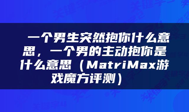 一个男生突然抱你什么意思，一个男的主动抱你是什么意思（MatriMax游戏魔方评测） 