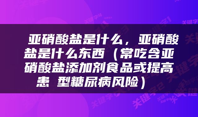  亚硝酸盐是什么，亚硝酸盐是什么东西（常吃含亚硝酸盐添加剂食品或提高患Ⅱ型糖尿病风险） 