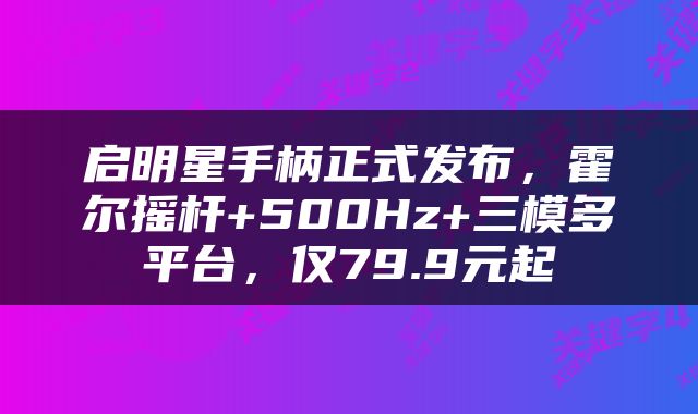 启明星手柄正式发布，霍尔摇杆+500Hz+三模多平台，仅79.9元起