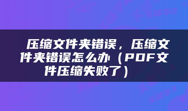  压缩文件夹错误，压缩文件夹错误怎么办（PDF文件压缩失败了） 