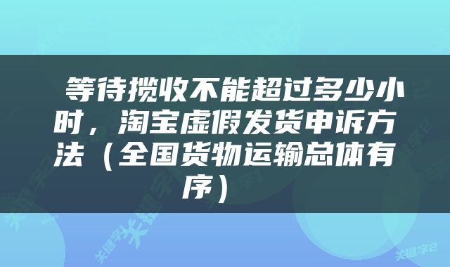  等待揽收不能超过多少小时，淘宝虚假发货申诉方法（全国货物运输总体有序） 