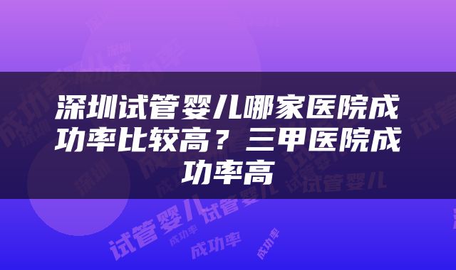 深圳试管婴儿哪家医院成功率比较高?三甲医院成功率高