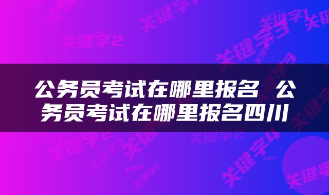 公务员考试在哪里报名 公务员考试在哪里报名四川
