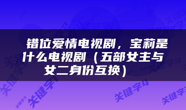 错位爱情电视剧，宝莉是什么电视剧（五部女主与女二身份互换） 