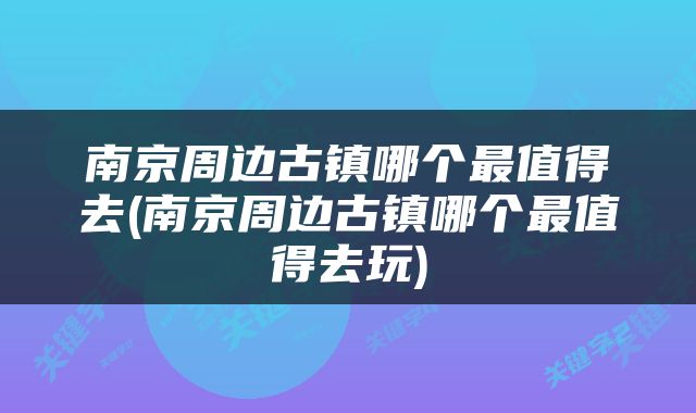 南京周边古镇哪个最值得去(南京周边古镇哪个最值得去玩)