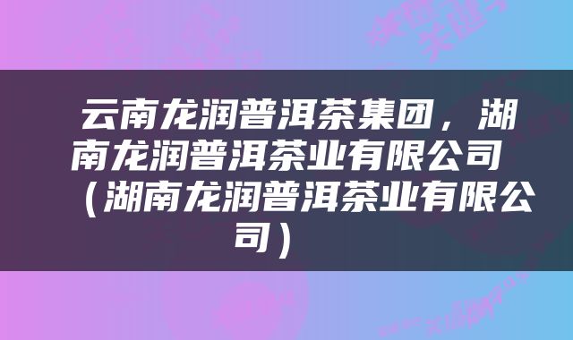  云南龙润普洱茶集团，湖南龙润普洱茶业有限公司（湖南龙润普洱茶业有限公司） 