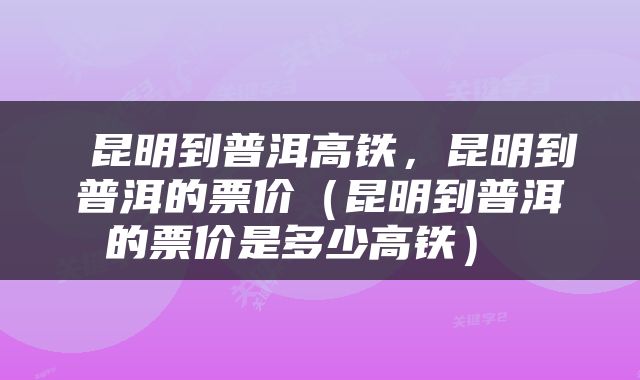  昆明到普洱高铁，昆明到普洱的票价（昆明到普洱的票价是多少高铁） 