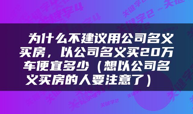  为什么不建议用公司名义买房，以公司名义买20万车便宜多少（想以公司名义买房的人要注意了） 