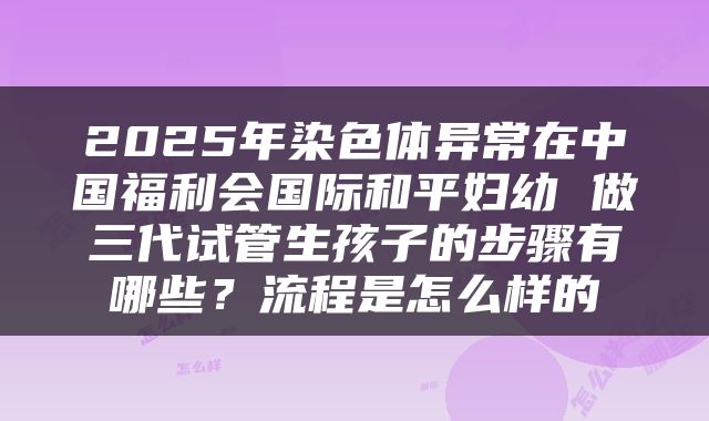 2025年染色体异常在中国福利会国际和平妇幼 做三代试管生孩子的步骤有哪些?流程是怎么样的