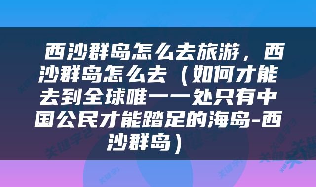  西沙群岛怎么去旅游，西沙群岛怎么去（如何才能去到全球唯一一处只有中国公民才能踏足的海岛-西沙群岛） 