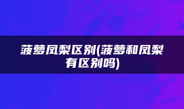 菠萝凤梨区别(菠萝和凤梨有区别吗)