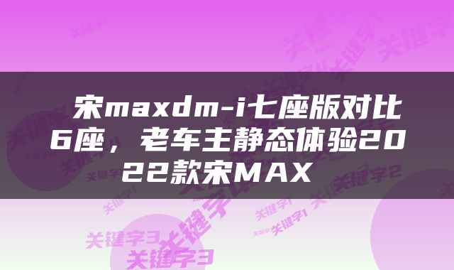  宋maxdm-i七座版对比6座，老车主静态体验2022款宋MAX 