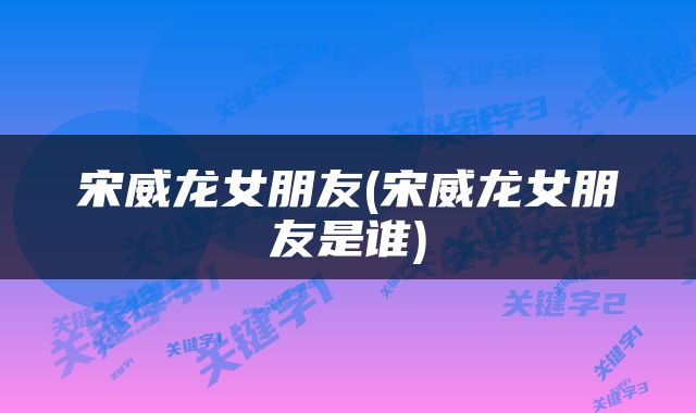 宋威龙女朋友(宋威龙女朋友是谁)