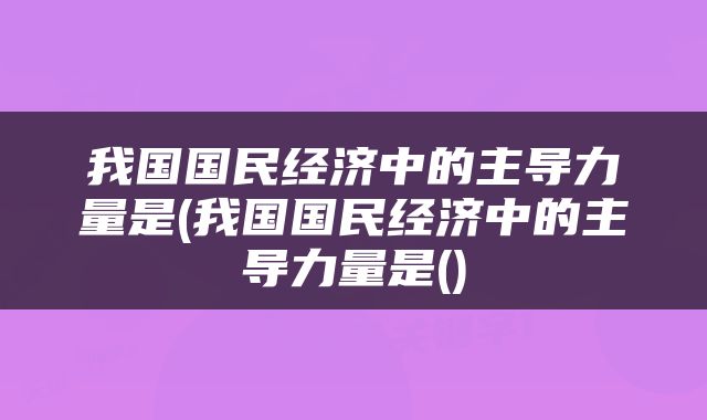 我国国民经济中的主导力量是(我国国民经济中的主导力量是()