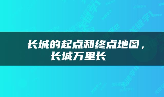  长城的起点和终点地图，长城万里长 