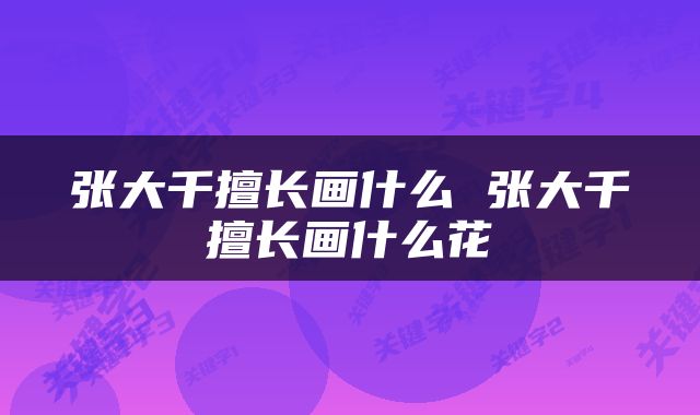 张大千擅长画什么 张大千擅长画什么花