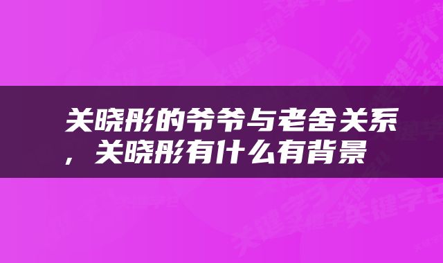  关晓彤的爷爷与老舍关系，关晓彤有什么有背景 