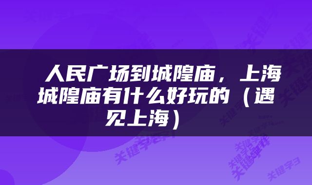  人民广场到城隍庙，上海城隍庙有什么好玩的（遇见上海） 