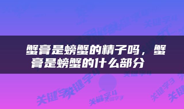  蟹膏是螃蟹的精子吗，蟹膏是螃蟹的什么部分 