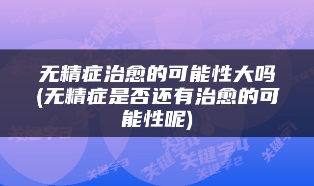 无精症治愈的可能性大吗(无精症是否还有治愈的可能性呢)