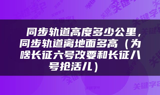同步轨道高度多少公里,同步轨道离地面多高(为啥长征六号改要和长征八号抢活儿)