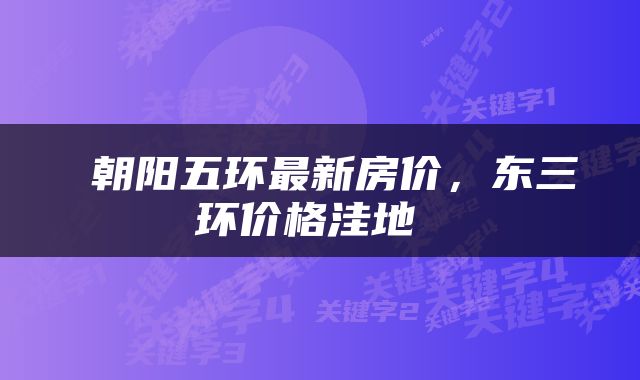 朝阳五环最新房价，东三环价格洼地 