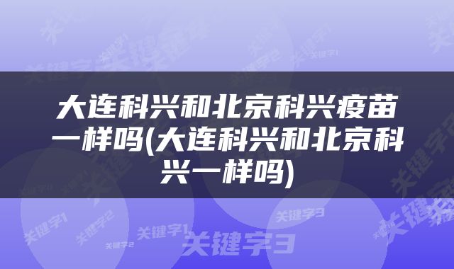 大连科兴和北京科兴疫苗一样吗(大连科兴和北京科兴一样吗)