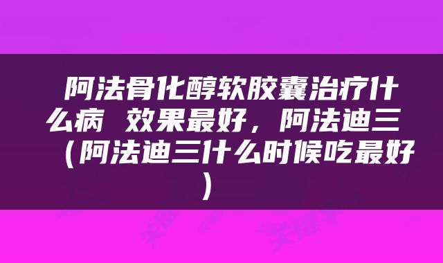  阿法骨化醇软胶囊治疗什么病 效果最好，阿法迪三（阿法迪三什么时候吃最好） 