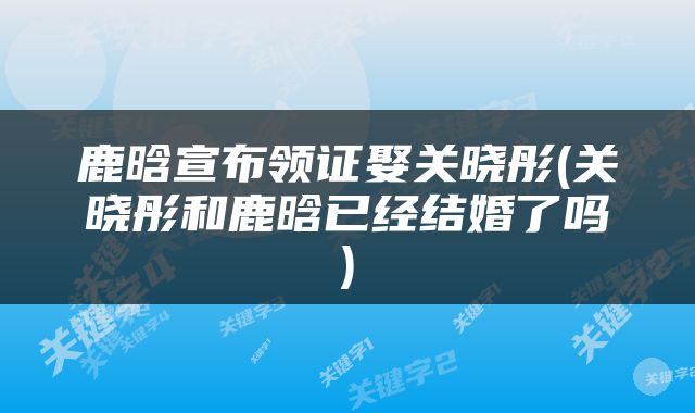 鹿晗宣布领证娶关晓彤(关晓彤和鹿晗已经结婚了吗)