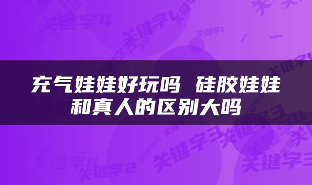 充气娃娃好玩吗 硅胶娃娃和真人的区别大吗