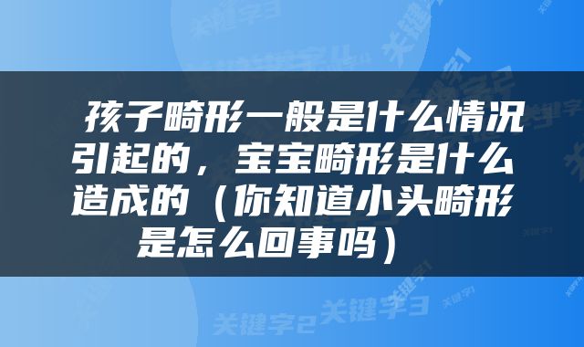  孩子畸形一般是什么情况引起的，宝宝畸形是什么造成的（你知道小头畸形是怎么回事吗） 