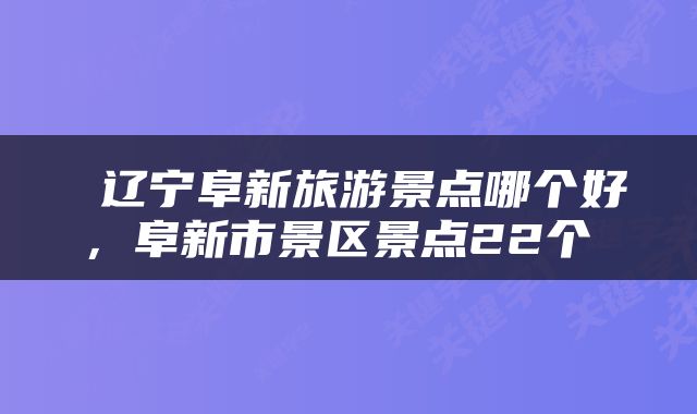  辽宁阜新旅游景点哪个好，阜新市景区景点22个 