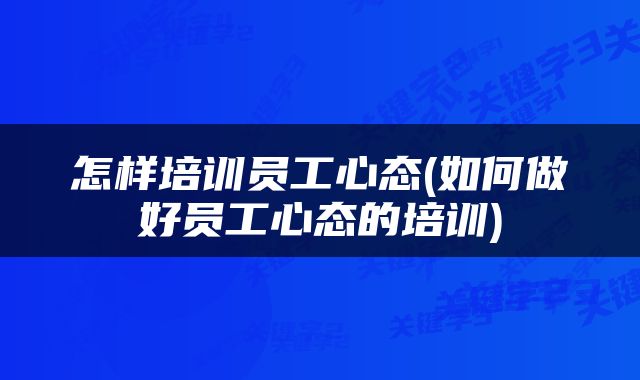 怎样培训员工心态(如何做好员工心态的培训)