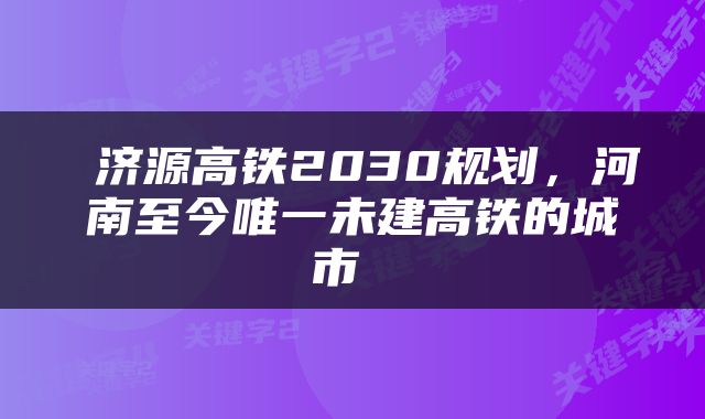  济源高铁2030规划，河南至今唯一未建高铁的城市 