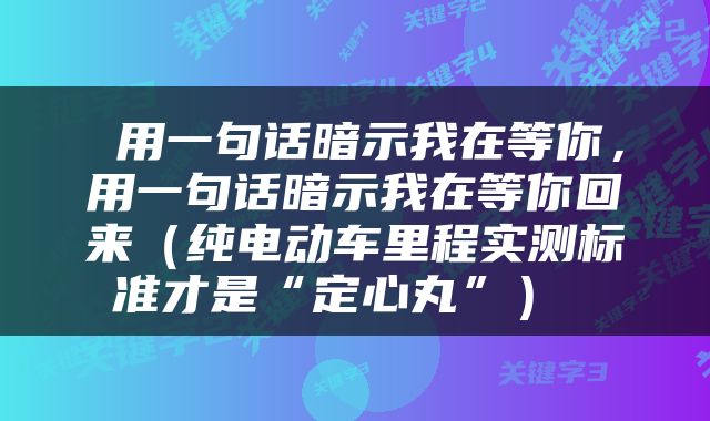  用一句话暗示我在等你，用一句话暗示我在等你回来（纯电动车里程实测标准才是“定心丸”） 