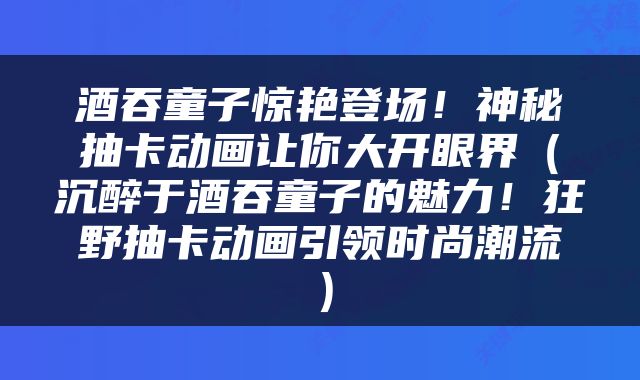 酒吞童子惊艳登场!神秘抽卡动画让你大开眼界(沉醉于酒吞童子的魅力!狂野抽卡动画引领时尚潮流)