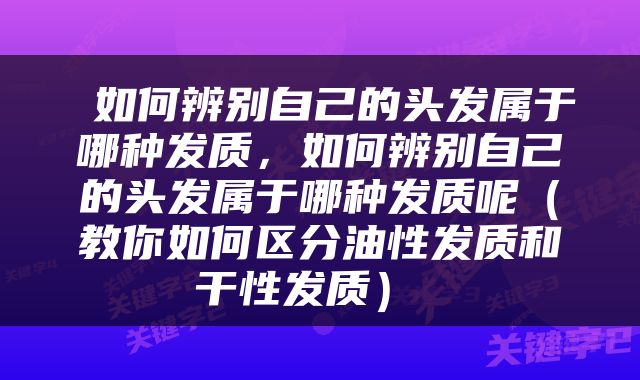  如何辨别自己的头发属于哪种发质，如何辨别自己的头发属于哪种发质呢（教你如何区分油性发质和干性发质） 