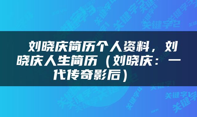  刘晓庆简历个人资料，刘晓庆人生简历（刘晓庆：一代传奇影后） 