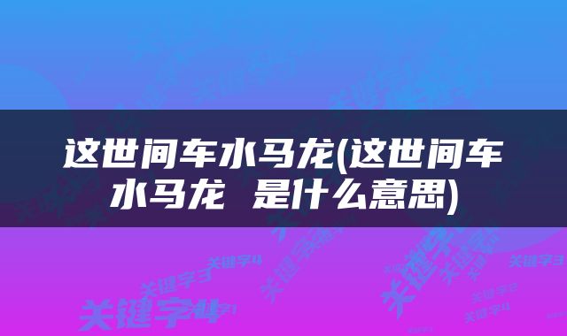 这世间车水马龙(这世间车水马龙 是什么意思)
