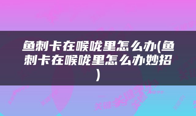 鱼刺卡在喉咙里怎么办(鱼刺卡在喉咙里怎么办妙招)