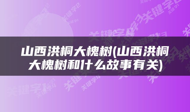 山西洪桐大槐树(山西洪桐大槐树和什么故事有关)