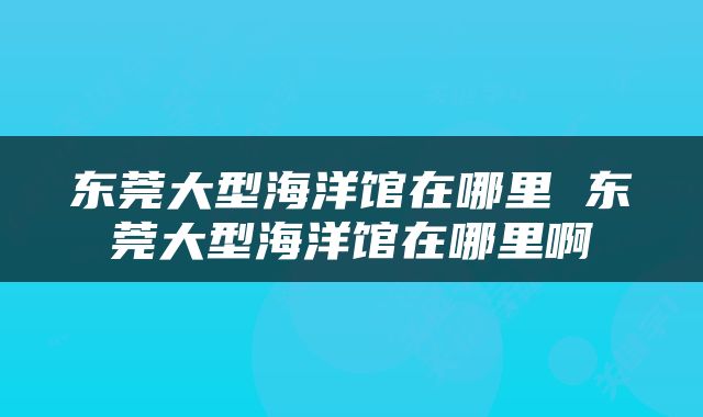 东莞大型海洋馆在哪里 东莞大型海洋馆在哪里啊