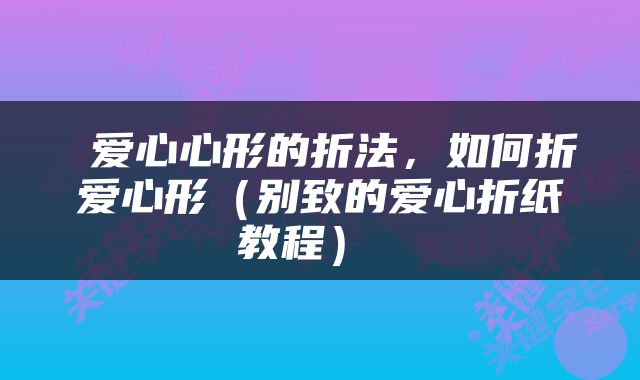  爱心心形的折法，如何折爱心形（别致的爱心折纸教程） 