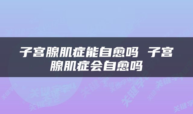 子宫腺肌症能自愈吗 子宫腺肌症会自愈吗