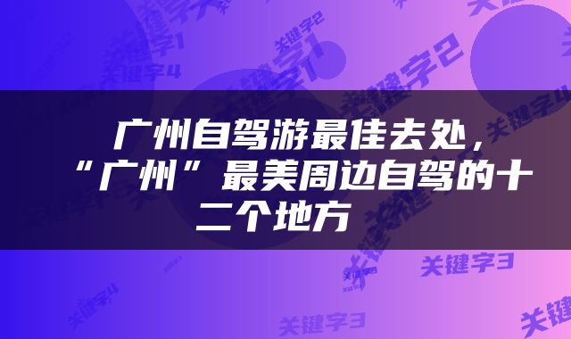  广州自驾游最佳去处，“广州”最美周边自驾的十二个地方 